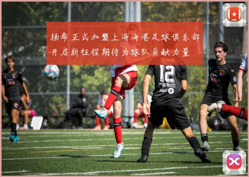 杨希正式加盟上海海港足球俱乐部开启新征程期待为球队贡献力量
