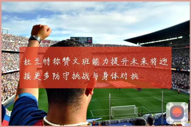 杜兰特称赞文班能力提升未来将迎接更多防守挑战与身体对抗