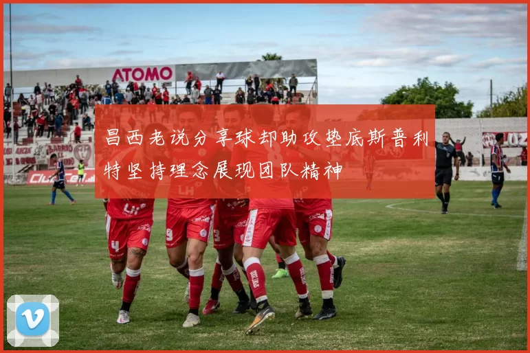昌西老说分享球却助攻垫底斯普利特坚持理念展现团队精神