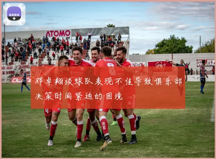 邓卓翔谈球队表现不佳导致俱乐部决策时间紧迫的困境