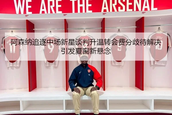 阿森纳追逐中场新星谈判升温转会费分歧待解决引发夏窗新悬念